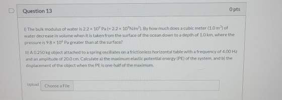 U Question 13 O pts 1) The bulk modulus of water is 2.2 x 10° Pa 22 x 10 N/m?). By how much does a cubic meter (10mof water d