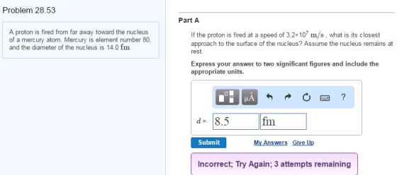 Problem 28.53 A proton is fired from far away toward the nucleus of a mercury atom. Mercury is element number 80, and the diameter of the nucleus is 14.0 fm. Part A If the proton is fired at a speed of 3.2x107 m/s, what is its closest approach to the surface of the nucleus? Assume the nucleus remains at rest. Express your answer to two significant figures and include the appropriate units. fim 8.5 Submit My Answers Give U Incorrect, Try Again; 3 attempts remaining