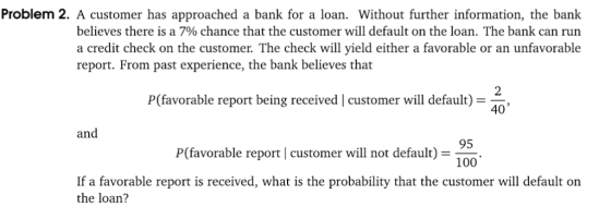 Problem 2. A customer has approached a bank for a loan. Without further information, the bank believes there is a 7% chance that the customer will default on the loan. The bank can run a credit check on the customer. The check will yield either a favorable or an unfavorable report. From past experience, the bank believes that P(favorable report being received | customer will default) 2 40 and 95 100 P(favorable report customer will not default) If a favorable report is received, what is the probability that the customer will default on the loan?