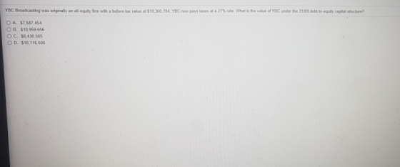 YBC Broadcasting was originally an all-equity firm with a before-tax value of $10,360,704 YBC now pays taxes at a 27% rate. What is the value of YBC under the 31/59 debt to oquity capital structure? O A. $7,587,454 OB. $10.959656 O C. $8,430,505 O D. $10,116,606