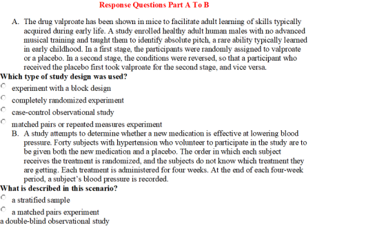 Response Questions Part A ToB A. The drug valproate has been shown in mice to facilitate adult learning of skills typically acquired during early life. A study enrolled healthy adult human males with no advanced musical training and taught them to identify absolute pitch, a rare ability typically learned in early childhood. In a first stage, the participants were randomly assigned to valproate or a placebo. In a second stage, the conditions were reversed, so that a participant who received the placebo first took valproate for the second stage, and vice versa. Which type of study design was used? experiment with a block design completely randomized experiment case-control observational study matched pairs or repeated measures experiment B. A study attempts to determine whether a new medication is effective at lowering blood pressure. Forty subjects with hypertension who volunteer to participate in the study are to be given both the new medication and a placebo. The order in which each subject receives the treatment is randomized, and the subjects do not know which treatment they are getting. Each treatment is administered for four weeks. At the end of each four-week period, a subjects blood pressure is recorded What is described in this scenario? a stratified sample a matched pairs experiment a double-blind observational study