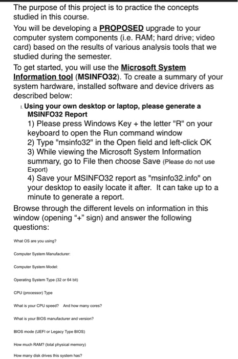 The purpose of this project is to practice the concepts studied in this course You will be developing a PROPOSED upgrade to your computer system components (i.e. RAM; hard drive; video card) based on the results of various analysis tools that we studied during the semester To get started, you will use the Microsoft System ati (MSINFO32). To create a summary of your system hardware, installed software and device drivers as described below Using your own desktop or laptop, please generate a MSINFO32 Report 1) Please press Windows Key the letter R on your keyboard to open the Run command window 2) Type msinfo32 in the Open field and left-click OK 3) While viewing the Microsoft System Information summary, go to File then choose Save (Please do not use Export) 4) Save your MSINFO32 report as msinfo32.info on your desktop to easily locate it after. It can take up to a minute to generate a report. Browse through the different levels on information in this window (opening+ sign) and answer the following questions What OS are you using? Computer System Manufacturer Computer System Model: Operating System Type (32 or 64 bit) CPU (processor) Type What is your CPU speed? And how many cores? What is your BIOS manufacturer and version? BIOS mode (UEFI or Legacy Type BIOS) How much RAM? otal physical memory How many disk drives this system has?