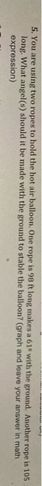 5. You are using two ropes to hold the hot air balloon. One rope is 98 ft long makes a 619 with the ground. Another rope is 1