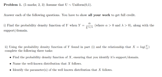 Problem 1. (5 marks; 2, 3) Assume that UUniform(0,1 Answer each of the following questions. You have to show all your work to get full credit i) Find the probability density function of Y when Y = U λ (where a > 0 and λ > 0), along with the support/domain ii) Using the probability density function of Y found in part (i) and the relationship that X = log( ) complete the following three tasks: Find the probability density function of X, ensuring that you identify its support/domain. Name the well-known distribution that X follows Identify the parameter(s) of the well known distribution that X follows.