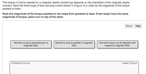 The torque (T) that is exerted on a magnetic dipole moment (μ) depends on the orientation of the magnetic dipole moment. Rank the three loops of wire carrying current shown in (Figure 4) in order by the magnitude of the torque exerted on them. Rank the magnitude of the torque exerted on the loops from greatest to least. If two loops have the same magnitude of torque, place one on top of the other. Reset Help Normal to loop is perpendicular to magnetic field. Normal to loop is parallel to magneticNormal to loop is at 45 degrees with field. respect to magnetic field. Greatest torque Least torque
