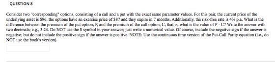 QUESTION 8 Consider two corresponding options, consisting of a call and a put with the exact same parameter values. For thi