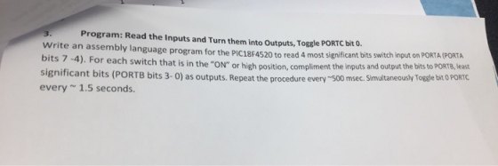 Program: Read the Inputs and Turn them into Outputs, Toggle PORTC bit o. Write an assembly language program for the PIC18F4520 to read 4 most significant bits switch input on bits 7-4). For each switch that is in the ON or high position, compliment the inputs and output the bits to PORTB, least significant bits (PORTB bits 3-0) as outputs. Repeat the procedure every 500 msec. Simultaneously Togale bit o PORTC every1.5 seconds.