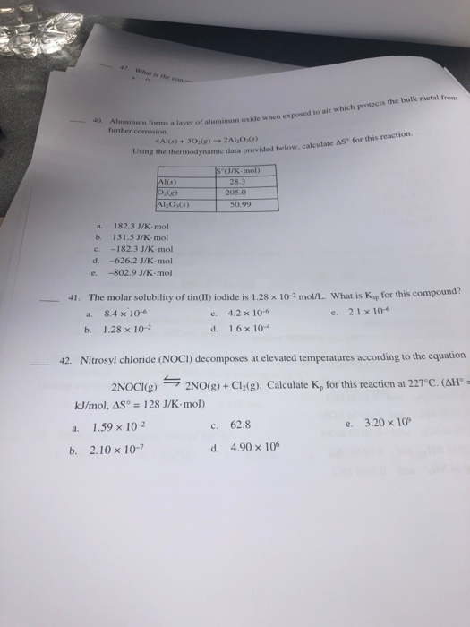 47 What is the conce to air which protects the bulk metal from Aluminum forms a layer of aluminum oxide when exposed further corrosion , calculate AS° for this reaction. Using the thermodynamic data provided below S°/K-mol) 28.3 205.0 z0g) 20(s) 50.99 a. 182.3 J/K mol b. 131.5 J/K mol c -182.3 J/K mol d. -626.2 J/K.mol e -802.9 J/K-mol at is Kyp for this compound? e. 2.1 x 106 41. The molar solubility of tin(II) iodide is 1.28 × 10-2 mol/L. wh 4.2×10-6 a. 8.4 x 10 b, 1.28 × 10-2 e. d. 1.6×10-4 42, Nitrosyl chloride (NOCl) decomposes at elevated temperatures according to the equation 2NOCI(g) → 2NO(g) + Cl2(g). Calculate Kp for this reaction at 227°C ( 110 kJ/mol, AS 128 J/K mol) 1.59 × 10-2 c. 62.8 e. 3.20 x 10 b. 2.10 x 10-7 d. 4.90 x 106