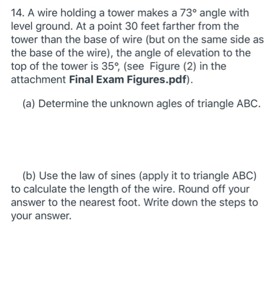 14. A wire holding a tower makes a 73° angle with level ground. At a point 30 feet farther from the tower than the base of wi