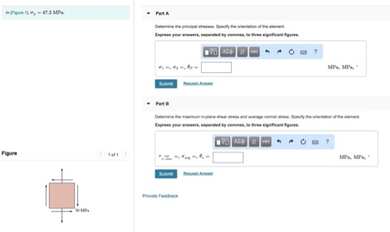 ln (Figure 1), -47.3 MPa. Part A Determine the principal stresses. Specify the orientation of the element Express your answers, separated by commas, to three significant figures. MPa, MPa, Submit Request Answer Part B Determine the maximum in-plane shear stress and average normal stress. Specify the orientation of the element Express your answers, separated by commas, to three significant figures ΑΣΦ vec Figure 1 of 1 MPa, MPa, Submit Request Answer Provide Feedback 30 MPa