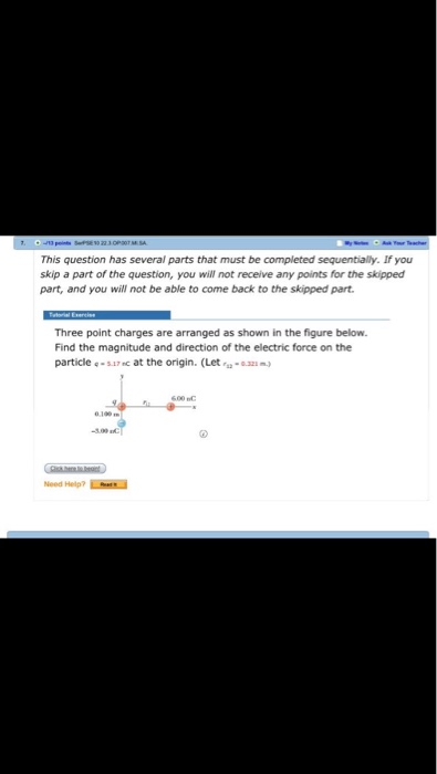 This question has several parts that must be completed sequentially. If you skip a part of the question, you will not receive any points for the skipped part, and you will not be able to come back to the skipped part Three point charges are arranged as shown in the figure below. Find the magnitude and direction of the electric force on the particle e-s17c at the origin. (Let