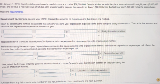 On January 1, 2018, Questor Airline purchased a used airplane at a cost of $58,000,000. Questor Airline expects the plane to remain useful for eight years (6,000,000 milles) and to have a residual value of $4,000,000. Questor Airline expects the plane to be flown 1,500,000 miles the first year and 1,100,000 miles the second year. Read the requirements. Requirement 1a. Compute second-year (2019) depreciation expense on the plane using the straight-ine method. Begin by selecting the formula to calculate the companys second-year depreciation expense on the plane using the straight-line method. Then enter the amounts and calculate the depreciation expense for the second year )r Straight-line depreclation Requirement 1b. Compute second-year (2019) depreciation expense on the plane using the units-of-production method Before calculating the second-year depreclation expense on the plane using the units-of-production method, calculate the depreciation expense per unit. Select the formula, then enter the amounts and calculate the depreciation expense per unit. Depreciation per unit )f Now, select the formula, enter the amounts and calculate the companys second-year depreciation expense on the plane using th units-of-production method. Units-of-production depreclation Choo se from any list or enter any number in the input fields and then continue to the next question.