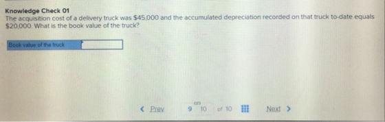 Knowledge Check O1 The acquisition cost of a delivery truck was $45.000 and the accumulated depreciation recorded on that truck to-date equals $20,000. What is the book value of the truck? < Prev 9-10 of 10 İİİ Next >