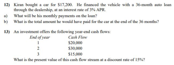 12) Kiran bought a car for $17,200. He financed the vehicle with a 36-month auto loan through the dealership, at an interest rate of 3% APR. a) What will be his monthly payments on the loan? b) What is the total amount he would have paid for the car at the end of the 36 months? 13) An investment offers the following year-end cash flows: End of year Cash Flow $20,000 $30,000 $15,000 What is the present value of this cash flow stream at a discount rate of 15%?