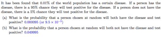 It has been found that 0.01% of the world population has a certain disease. If a person has the disease, there is a 95% chance they will test positive for the disease. If a person does not have the disease, there is a 5% chance they will test positive for the disease. (a) What is the probability that a person chosen at random will both have the disease and test positive? 0.000095 (or 9.5 x 10-5) (b) What is the probability that a person chosen at random will both not have the disease and test positive? 0.049995