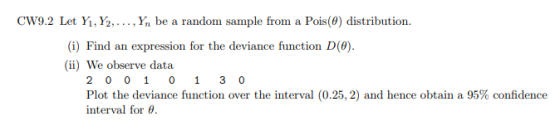cw9.2 Let Yi, ½, . .. , Yn be a random sample from a Pois(0) distribution. (i) Find an expression for the deviance function D(0). (ii) We observe data Plot the deviance function over the interval (0.25, 2) and hence obtain a 95% confidence interval for θ.
