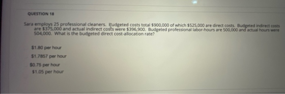 QUESTION 18 Sara employs 25 professional cleaners. Budgeted costs total $900,000 of which $525,000 are direct costs. Budgeted