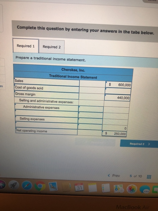 Complete this question by entering your answers in the tabs below. Required 1 Required 2 Prepare a traditional income statement. Cherokee, Inc. Traditional Income Statement Sales Cost of goods sold Gross margin S 600,000 440,000 Selling and administrative expenses: Administrative expenses Selling expenses 0 Net operating income $ 250,000 < Prev5 of 10