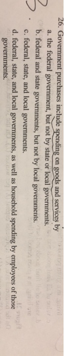 26. Government purchases include spending on goods and services by a. the federal govermment, but not by state or local governments. b. federal and state governments, but not by local governments. c. federal, state, and local governments. d. federal, state, and local governments, as well as household spending by employees of th governments.