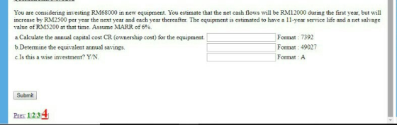 You are considering investing RM68000 in new equipment. You estimate that the net cash flows wll be RM12000 during the first year, but will increase by RM2500 per year the next year and each year thereafter. The equipment is estimated to have a 1-year service life and a net salvage value ofRM5200 at that time. Assume MARR of 6%. a Calculate the annual capital cost CR (ownership cost) for the equipment. b.Determine the equivalent annual savings. c.Is this a wise investment? YN Format: 7392 Format: 49027 Format A Submit Pev 1234