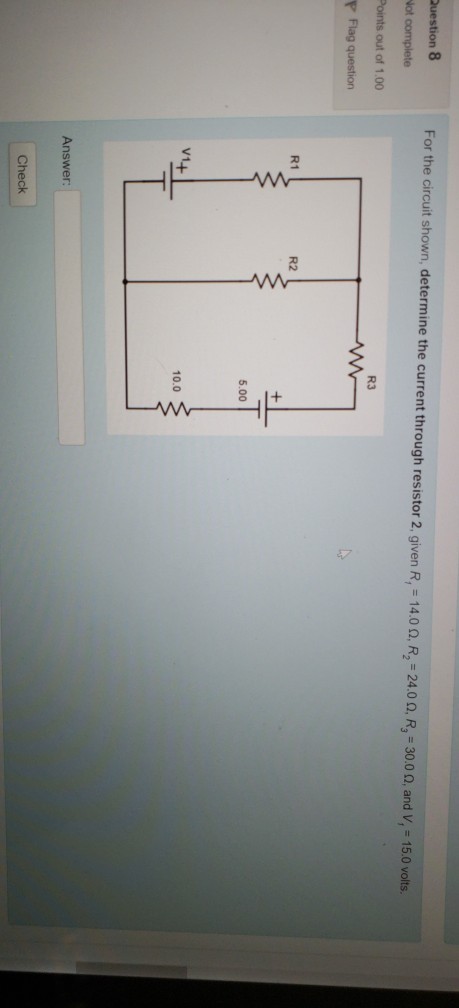 Question 8 ot complete Points out of 1.00 For the circuit shown, determine the current through resistor 2, given R1-14.0 ?, R2-24.0 ?. R3-3000, and V, 15.0 volts R3 R1 R2 5.00 V1 10.0 Answer Check