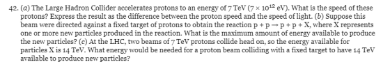 42. (a) The Large Hadron Collider accelerates protons to an energy of 7 TeV (7 * 1012 eV). What is the speed of these protons