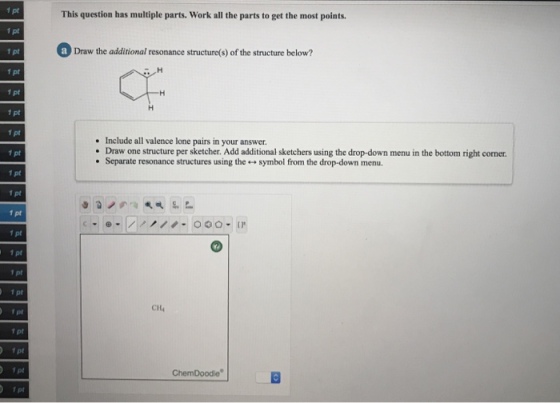 1 pt This question has multiple parts. Work all the parts to get the most points a Draw the additional resonance structure(s) of the structure below? 1 pt 1 pt 1 pt Include all valence lone pairs in your answer. Draw one structure per sketcher. Add additional sketchers using the drop-down menu in the bottom right corner. Separate resonance structures using the + symbol from the drop-down menu. . 1 pt 1 pt 1 pt 1 pt 1 pt 1 pt 1 pt f pt 1 pt f pt CH4 ChemDoodle