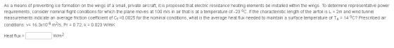 As a means of preventing ice formation on the wings of a small, private aircraft, it is proposed that electric resistance heating elements be installed within the wings. To determine representative power requirements, consider nominal flight conditions for which the plane moves at 100 m/s in air that is at a temperature of-23 oC. If the characteristic length of the airfoil is L-2m and wind tunnel measurements indicate an average friction coefficient of Cf=0.0025 for the nominal conditions, what is the average heat flux needed to maintain a surface temperature of Ts-14 oC? Prescribed air conditions: v-163x106 m2/s. Pr-0.72, k 0.023 WmK Heat flux = W/m2