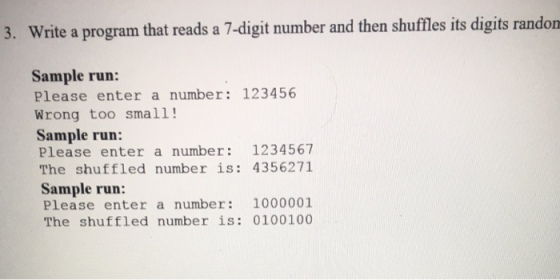 3. Write a program that reads a 7-digit number and then shuffles its digits randon Sample run: Please enter a number 123456 Wrong too small! Sample run: Please enter a number: 1234567 The shuffled number is: 4356271 Sample run: Please enter a number 1000001 The shuffled number is: 0100100