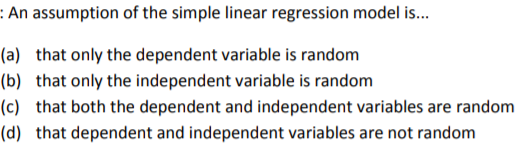 An assumption of the simple linear regression model is... (a) (b) (c) (d) that only the dependent variable is random that only the independent variable is random that both the dependent and independent variables are random that dependent and independent variables are not random