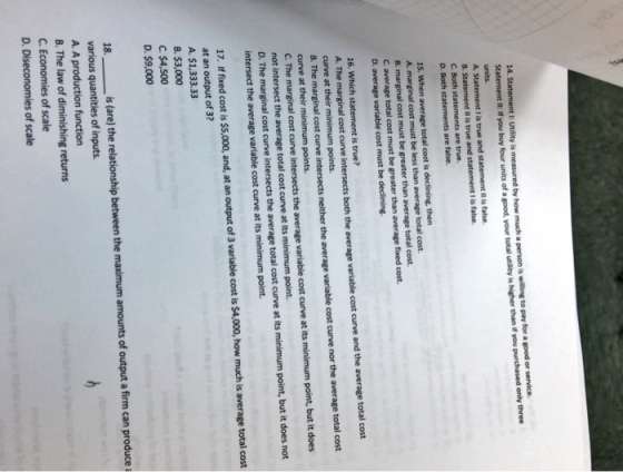 14. Statement E Utility is measured by how much a person is willing to pay for a good or service. Statement I: If you buy four units of a good, your total utility is higher than if you purchased only three units. A. Statement I is true and statement l is false. 8. Statement Il is true and statement I is false. are true. C. Both s D. Both statements are false. 15. When average total cost is declining, then A. marginal cost must be less than average total cost B. marginal cost must be greater than average total cost. C average total cost must be greater than average fixed cost. D. average variable cost must be declining. 16. Which statement is true? A. The marginal cost curve intersects both the average variable cost curve and the average curve at their minimum points. B. The marginal cost curve neither the average variable cost curve nor the average total cost curve at their minimum points. C. The marginal cost curve the average variable cost curve at its minimum point, but it does not intersect the average total cost curve at its minimum point. D. The marginal cost curve intersects the average total cost curve at its minimum point, but it does not intersect the average variable cost curve at its minimum point. 17. If fixed cost is $5,000, and, at an output of 3 variable cost is $4,000, how much is average total cost at an output of 3? A. $1,333.33 B. $3,000 C. $4,500 D. $9,000 is (are) the relationship between the maximum amounts of output a firm can produce i 18. various quantities of inputs. A. A production function B. The law of diminishing returns C. Economies of scale