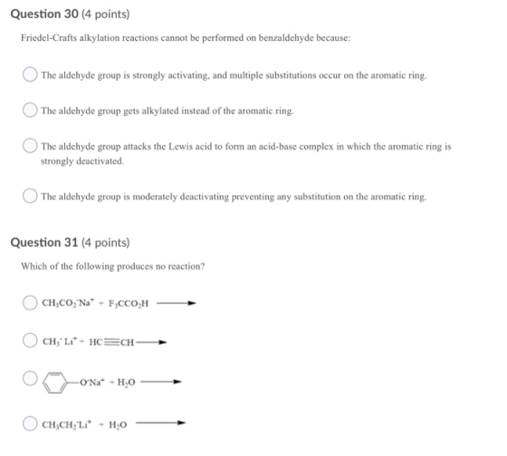 Question 30 (4 points) Friedel-Crafts alkylation reactions cannot be performed on benzaldehyde because: The aldehyde group is