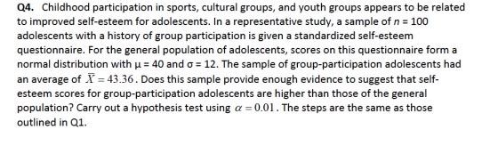 Q4. Childhood participation in sports, cultural groups, and youth groups appears to be related to improved self-esteem for adolescents. In a representative study, a sample of n 100 adolescents with a history of group participation is given a standardized self-esteenm questionnaire. For the general population of adolescents, scores on this questionnaire form a normal distribution with μ-40 and σ-12. The sample of group-participation adolescents had an average of X 43.36. Does this sample provide enough evidence to suggest that self esteem scores for group-participation adolescents are higher than those of the general population? Carry out a hypothesis test using α-0.01 . The steps are the same as those outlined in 01.