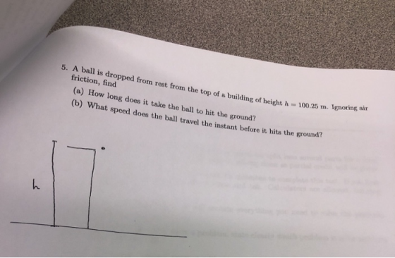 5. A ball is dropped from rest from the top of a building of height h 100.25 m friction, find (a) How long does it take the ball to hit the ground? (b) What speed (b) What speed does the ball travel the instant before it hits the ground?