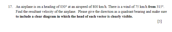 17. An airplane is on a heading of 030° at an airspeed of 800 km/h. There is a wind of 75 km/h from 3150 Find the resultant v