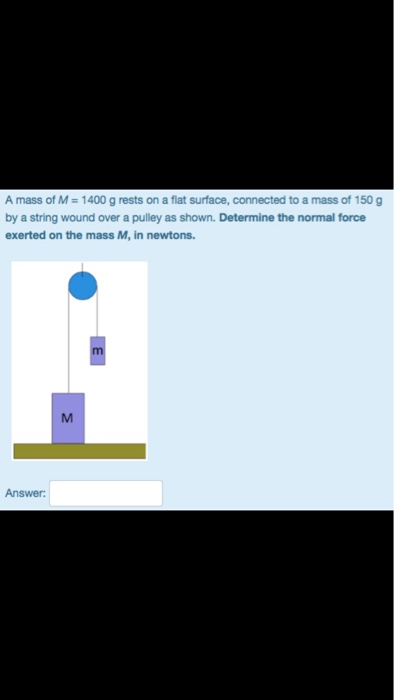Amass of M 1400 g rests on a flat surface, connected to a mass of 150g by a string wound over a pulley as shown. Determine the normal force exerted on the mass M, in newtons Answer