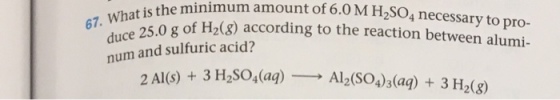 mount what is the minimum 6.0 of 6.0 M H2SO4 necessary to pro- 67. duce 25.0 according to the reaction between alumi num and sulfuric acid? 2 Al (s) 3 H2SO4(aq) Al2(SO4 3 (aq) 3 H2(g)