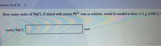 lestion 22 of 23 > How many moles of NaCl, if mixed with excess Pb2+ ions in solution, would be needed to form 13.1 g of PbCI
