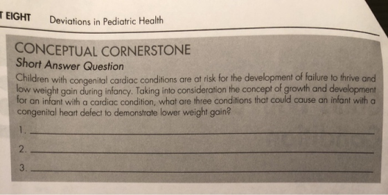 EIGHT Deviations in Pediatric Health CONCEPTUAL CORNERSTONE Short Answer Question Children with congenital cardiac conditions are at risk for the development of failure to thrive and ow weight goin during infancy. Taking into consideration the concept of growth and development for an infant with a cardiac condition, what are three conditions that could cause an infant with a congenital heart defect to demonstrate lower weight gain? 2 3.