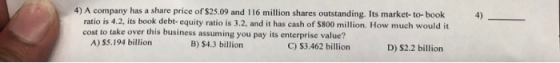 4) A company has a share price of $25.09 and 116 million shares outstanding. Its market-to-book ratio is 4.2. its book debt-e