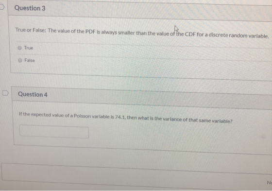Question 3 True or False: The value of the PDF is always smaller than the value of the CDF for a discrete random variable. Tr