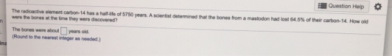 Question Help n The radioactive element carbon-14 has a half-life of 5750 years. A scientist determined that the bones from a
