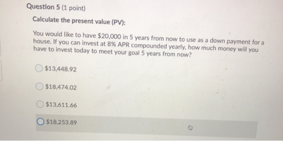 Question 5 (1 point) Calculate the present value (PV): You would like to have $20,000 in 5 years from now to use as a down pa