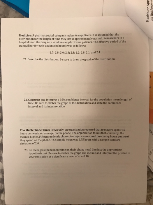 Medicine: A pharmaceutical company makes tranquilizers. It is assumed that the distribution for the length of time they last is approximately normal. Researchers in a hospital used the drug on a random sample of nine patients. The effective period of the tranquilizer for each patient (in hours) was as follows: 2.7;2.8; 3.0; 2.3;2.3;2.2; 2.8; 2.1; and 2.4. 21. Describe the distribution. Be sure to draw the graph of the distribution. 22. Construct and interpret a 95% confidence interval for the population mean length of time. Be sure to sketch the graph of the distribution and state the confidence interval and its interpretation. Too Much Phone Time: Previously, an organization reported that teenagers spent 4.5 hours per week, on average, on the phone. The organization thinks that, currently, the mean is higher. Fifteen randomly chosen teenagers were asked how many hours per week they spend on the phone. The sample mean was 4.75 hours with a sample standard deviation of 2.0. 23. Do teenagers spend more time on their phone now? Conduct the appropriate hypothesis test. Be sure to sketch the graph and include and interpret the p-value in your conclusion at a significance level of a0.10