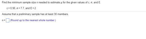 Find the minimum sample size n needed to estimate ? for the given values of c, o, and E. cz 0.90, ?: 7.7, and E: 2 Assume that a preliminary sample has at least 30 members n(Round up to the nearest whole number)