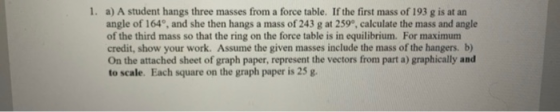 1. a) A student hangs three masses from a force table. If the first mass of 193 g is at an angle of 164, and she then hangs a