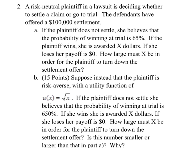 2. A risk-neutral plaintiff in a lawsuit is deciding whether to settle a claim or go to trial. The defendants have offered a $100,000 settlement. a. If the plaintiff does not settle, she believes that the probability of winning at trial is 65%. If the plaintiff wins, she is awarded X dollars. If she loses her payoff is $0. How large must X be in order for the plaintiff to turn down the settlement offer? b. (15 Points) Suppose instead that the plaintiff is risk-averse, with a utility function of u(x)-Vx. If the plaintiff does not settle she believes that the probability of winning at trial is 650%. If she wins she is awarded X dollars. If she loses her payoff is $0. How large must X be in order for the plaintiff to turn down the settlement offer? Is this number smaller or larger than that in part a)? Why?