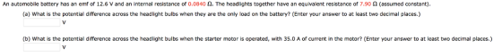An automobile battery has an emf of 12.6 V and an internal resistance of 0.0840 Ω. The headlights together have an equivalent resistance of 7.90 Ω (assumed constant) (a) What is the potential difference across the headlight bulbs when they are the only load on the battery? (Enter your answer to at least two decimal places.) (b) What is the potential difference across the headlight bulbs when the starter motor is operated, with 35.0 A of current in the motor? (Enter your answer to at least two decimal places.)