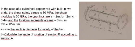 In the case of a cylindrical copper rod with built-in two ends, the shear safety, stress is 60 MPa, the shear modulus is 50 GPa, the openings are a 2m, b 2m, c- 3.4m and the torsional moments are, ma = 6kn / m, mb 12kn m; a) size the section diameter for safety of the bar, b) Calculate the angle of rotation of section B according to section A.