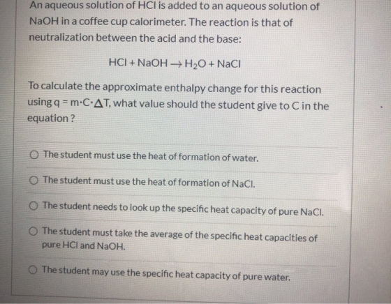 An aqueous solution of HCl is added to an aqueous solution of NaOH in a coffee cup calorimeter. The reaction is that of neutr